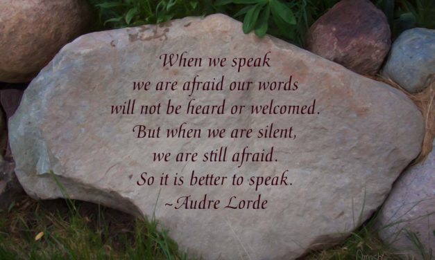 When we speak, we are afraid our words will not be heard or welcomed. But when we are silent, we are still afraid. So it is better to speak. ~Audre Lorde